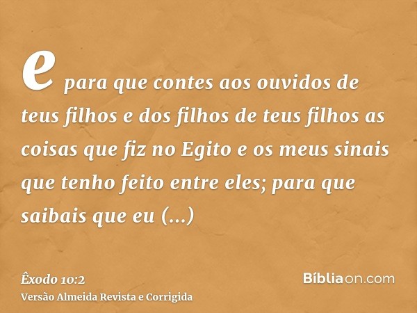 e para que contes aos ouvidos de teus filhos e dos filhos de teus filhos as coisas que fiz no Egito e os meus sinais que tenho feito entre eles; para que saibai