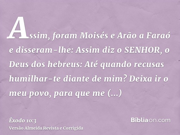 Assim, foram Moisés e Arão a Faraó e disseram-lhe: Assim diz o SENHOR, o Deus dos hebreus: Até quando recusas humilhar-te diante de mim? Deixa ir o meu povo, pa