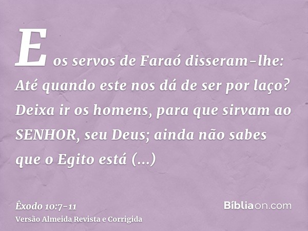 E os servos de Faraó disseram-lhe: Até quando este nos dá de ser por laço? Deixa ir os homens, para que sirvam ao SENHOR, seu Deus; ainda não sabes que o Egito 