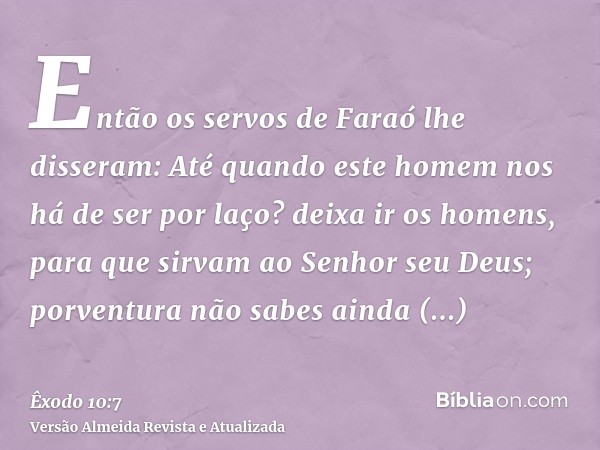 Então os servos de Faraó lhe disseram: Até quando este homem nos há de ser por laço? deixa ir os homens, para que sirvam ao Senhor seu Deus; porventura não sabe