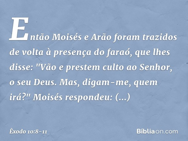 Então Moisés e Arão foram trazidos de volta à presença do faraó, que lhes disse: "Vão e prestem culto ao Senhor, o seu Deus. Mas, digam-me, quem irá?" Moisés re