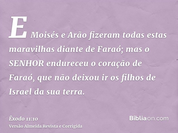 E Moisés e Arão fizeram todas estas maravilhas diante de Faraó; mas o SENHOR endureceu o coração de Faraó, que não deixou ir os filhos de Israel da sua terra.