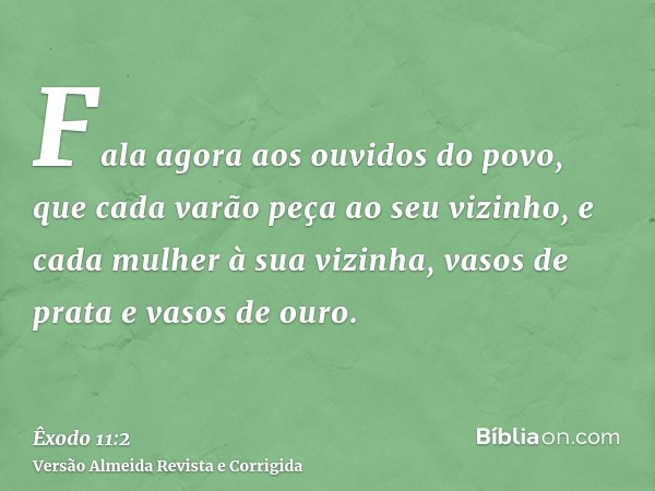 Fala agora aos ouvidos do povo, que cada varão peça ao seu vizinho, e cada mulher à sua vizinha, vasos de prata e vasos de ouro.