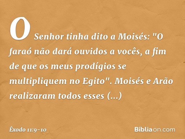 O Senhor tinha dito a Moisés: "O faraó não dará ouvidos a vocês, a fim de que os meus prodígios se multipliquem no Egito". Moi­sés e Arão realizaram todos esses