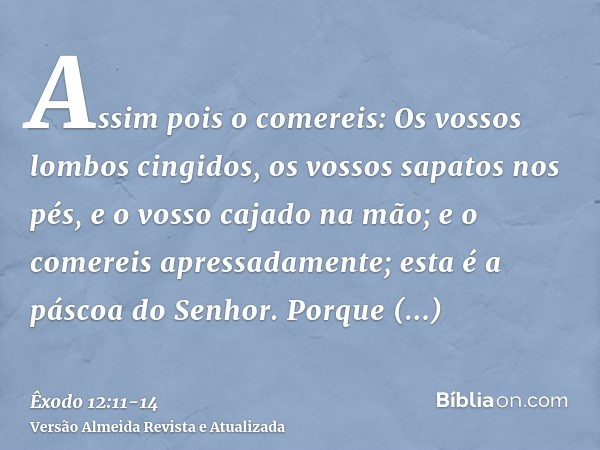 Assim pois o comereis: Os vossos lombos cingidos, os vossos sapatos nos pés, e o vosso cajado na mão; e o comereis apressadamente; esta é a páscoa do Senhor.Por