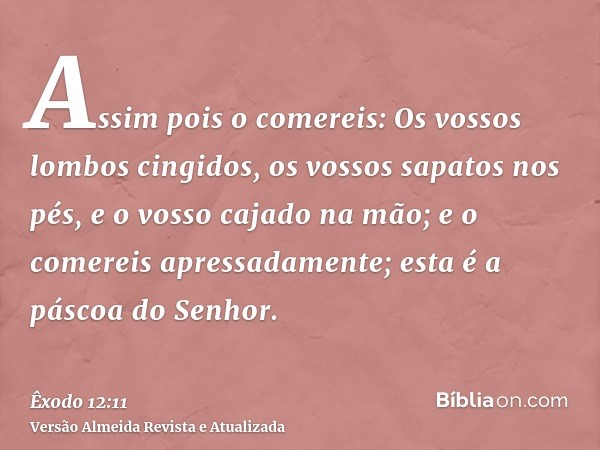 Assim pois o comereis: Os vossos lombos cingidos, os vossos sapatos nos pés, e o vosso cajado na mão; e o comereis apressadamente; esta é a páscoa do Senhor.