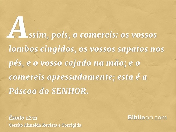 Assim, pois, o comereis: os vossos lombos cingidos, os vossos sapatos nos pés, e o vosso cajado na mão; e o comereis apressadamente; esta é a Páscoa do SENHOR.