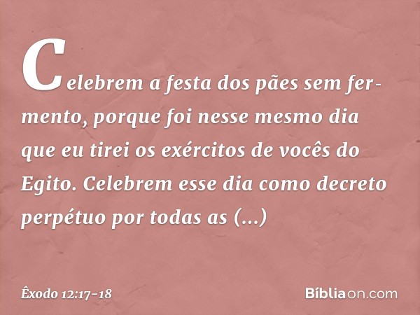 "Celebrem a festa dos pães sem fer­mento, porque foi nesse mesmo dia que eu tirei os exércitos de vocês do Egito. Celebrem esse dia como decreto perpétuo por to