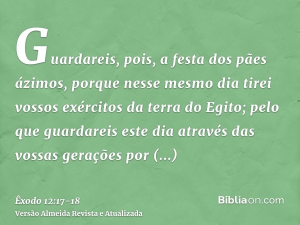 Guardareis, pois, a festa dos pães ázimos, porque nesse mesmo dia tirei vossos exércitos da terra do Egito; pelo que guardareis este dia através das vossas gera