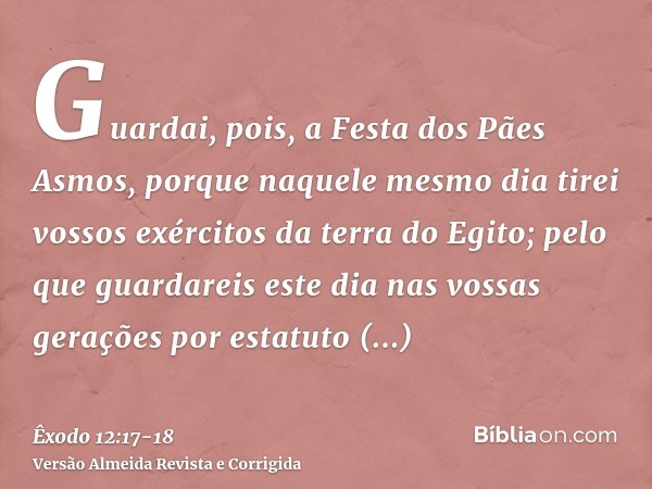 Guardai, pois, a Festa dos Pães Asmos, porque naquele mesmo dia tirei vossos exércitos da terra do Egito; pelo que guardareis este dia nas vossas gerações por e