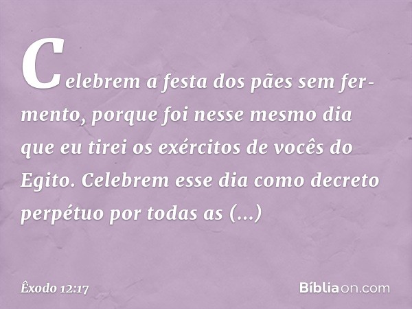 "Celebrem a festa dos pães sem fer­mento, porque foi nesse mesmo dia que eu tirei os exércitos de vocês do Egito. Celebrem esse dia como decreto perpétuo por to