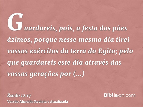 Guardareis, pois, a festa dos pães ázimos, porque nesse mesmo dia tirei vossos exércitos da terra do Egito; pelo que guardareis este dia através das vossas gera