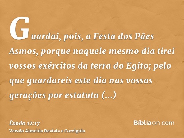 Guardai, pois, a Festa dos Pães Asmos, porque naquele mesmo dia tirei vossos exércitos da terra do Egito; pelo que guardareis este dia nas vossas gerações por e