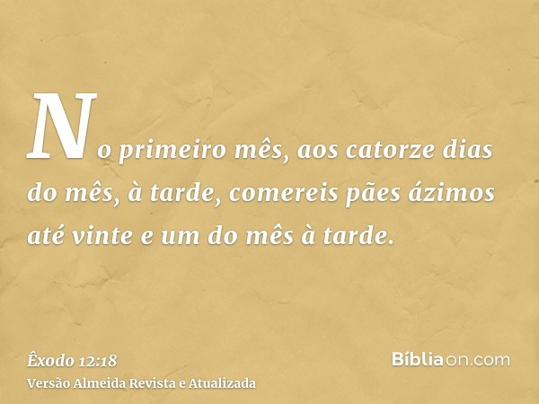 No primeiro mês, aos catorze dias do mês, à tarde, comereis pães ázimos até vinte e um do mês à tarde.