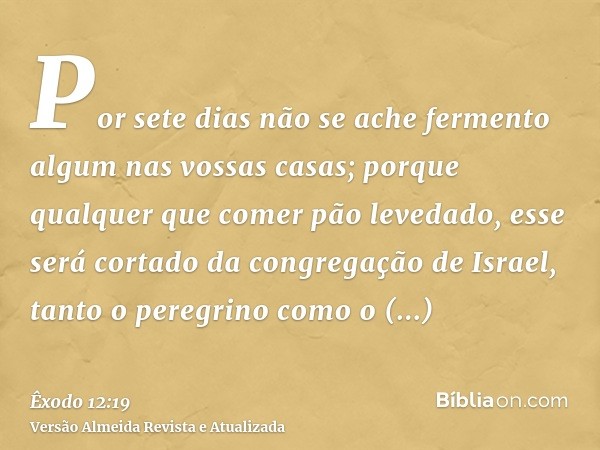 Por sete dias não se ache fermento algum nas vossas casas; porque qualquer que comer pão levedado, esse será cortado da congregação de Israel, tanto o peregrino