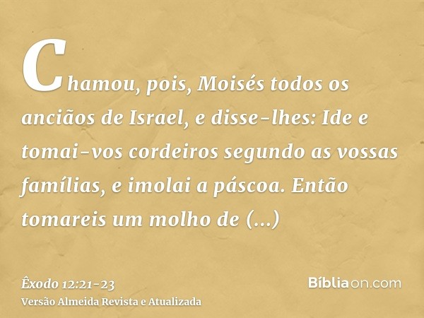 Chamou, pois, Moisés todos os anciãos de Israel, e disse-lhes: Ide e tomai-vos cordeiros segundo as vossas famílias, e imolai a páscoa.Então tomareis um molho d