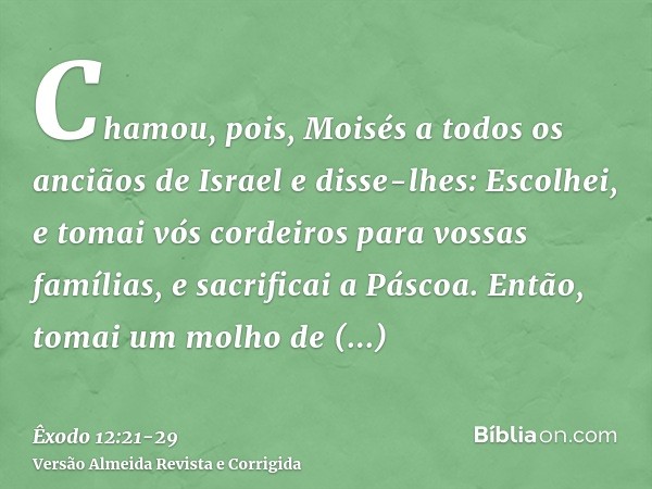 Chamou, pois, Moisés a todos os anciãos de Israel e disse-lhes: Escolhei, e tomai vós cordeiros para vossas famílias, e sacrificai a Páscoa.Então, tomai um molh