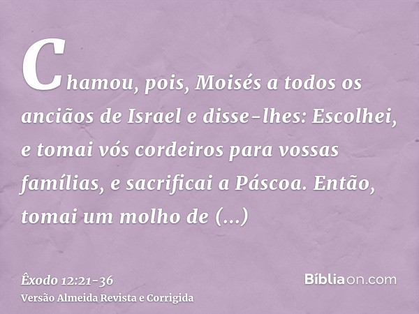 Chamou, pois, Moisés a todos os anciãos de Israel e disse-lhes: Escolhei, e tomai vós cordeiros para vossas famílias, e sacrificai a Páscoa.Então, tomai um molh