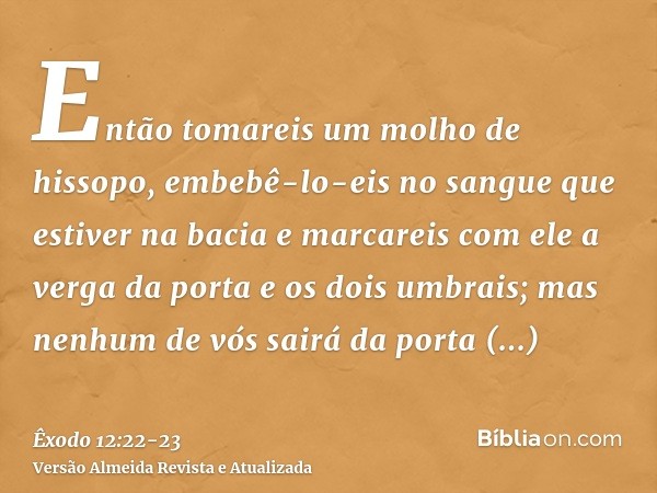 Então tomareis um molho de hissopo, embebê-lo-eis no sangue que estiver na bacia e marcareis com ele a verga da porta e os dois umbrais; mas nenhum de vós sairá