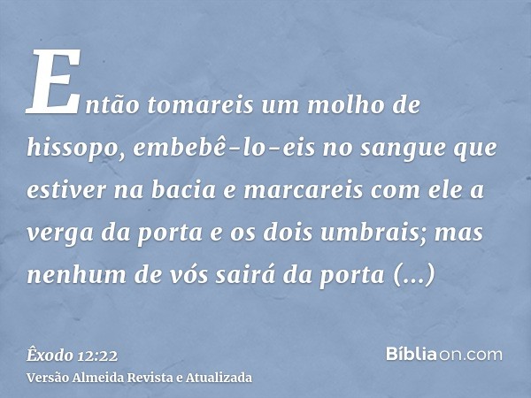 Então tomareis um molho de hissopo, embebê-lo-eis no sangue que estiver na bacia e marcareis com ele a verga da porta e os dois umbrais; mas nenhum de vós sairá