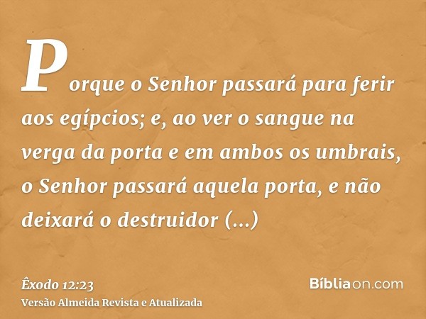 Porque o Senhor passará para ferir aos egípcios; e, ao ver o sangue na verga da porta e em ambos os umbrais, o Senhor passará aquela porta, e não deixará o dest