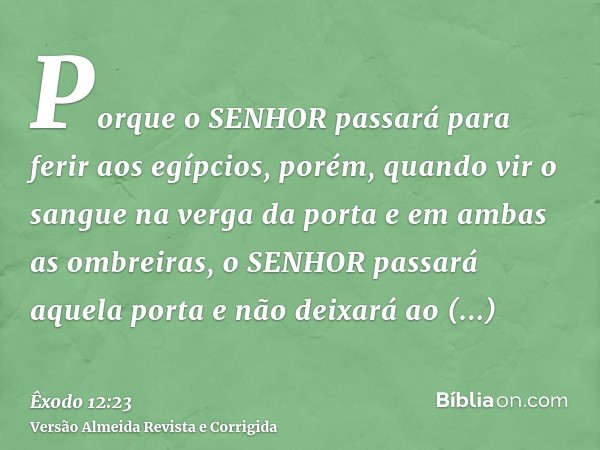 Porque o SENHOR passará para ferir aos egípcios, porém, quando vir o sangue na verga da porta e em ambas as ombreiras, o SENHOR passará aquela porta e não deixa