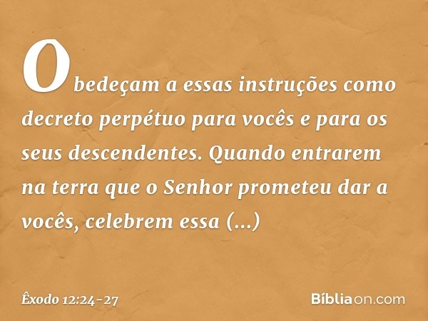 "Obedeçam a essas instruções como decreto perpétuo para vocês e para os seus des­cendentes. Quando entrarem na terra que o Senhor prometeu dar a vocês, celebrem