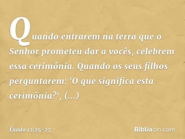 Quando entrarem na terra que o Senhor prometeu dar a vocês, celebrem essa ceri­mônia. Quando os seus filhos pergunta­rem: 'O que significa esta cerimônia?', res