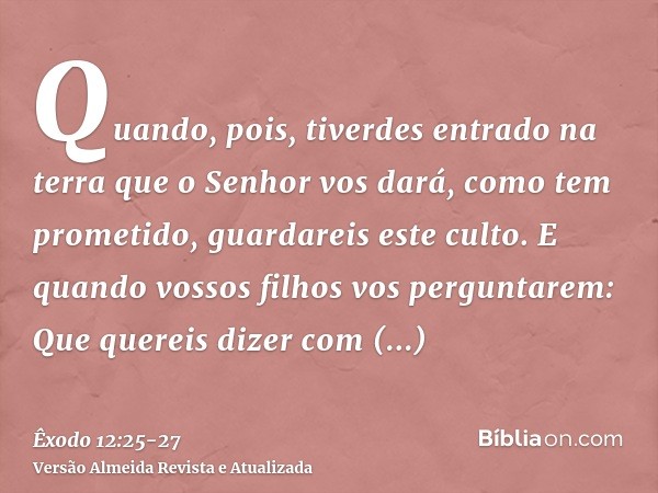 Quando, pois, tiverdes entrado na terra que o Senhor vos dará, como tem prometido, guardareis este culto.E quando vossos filhos vos perguntarem: Que quereis diz