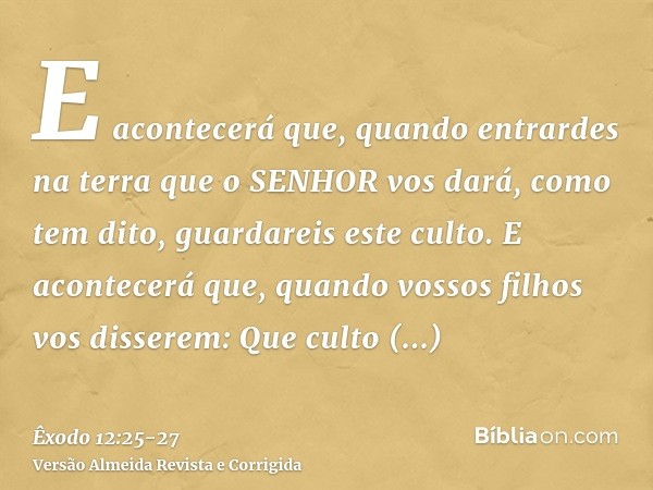 E acontecerá que, quando entrardes na terra que o SENHOR vos dará, como tem dito, guardareis este culto.E acontecerá que, quando vossos filhos vos disserem: Que