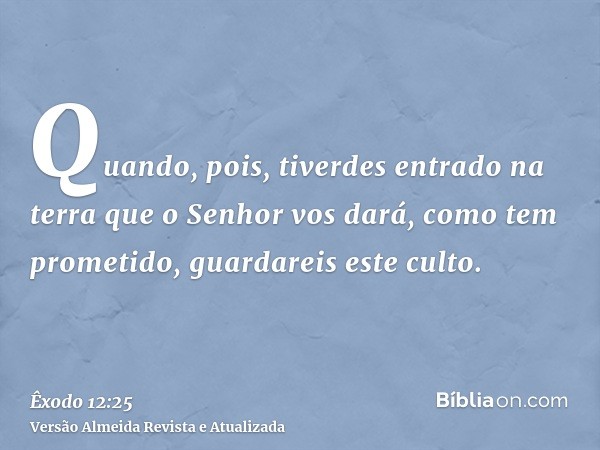 Quando, pois, tiverdes entrado na terra que o Senhor vos dará, como tem prometido, guardareis este culto.