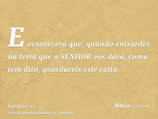 E acontecerá que, quando entrardes na terra que o SENHOR vos dará, como tem dito, guardareis este culto.