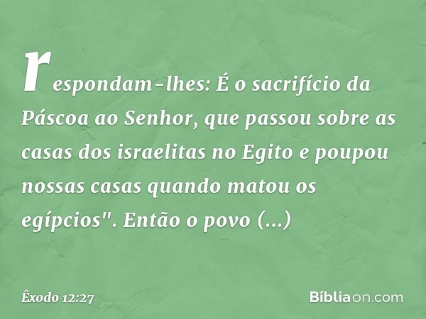 respondam-lhes: É o sacrifício da Páscoa ao Senhor, que passou sobre as casas dos israelitas no Egito e poupou nossas casas quando ma­tou os egípcios". Então o 