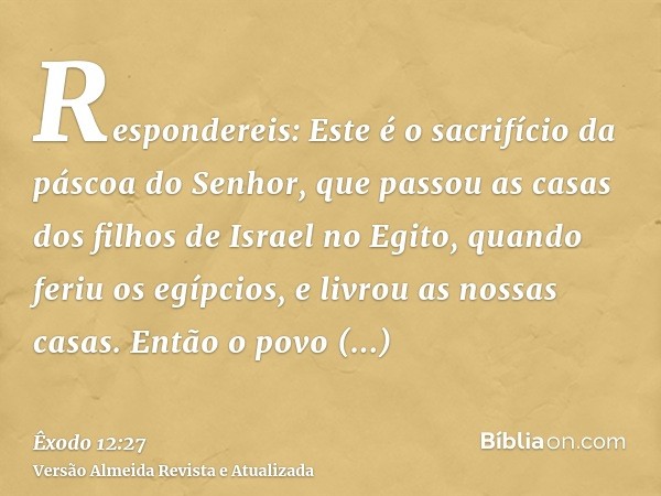 Respondereis: Este é o sacrifício da páscoa do Senhor, que passou as casas dos filhos de Israel no Egito, quando feriu os egípcios, e livrou as nossas casas. En