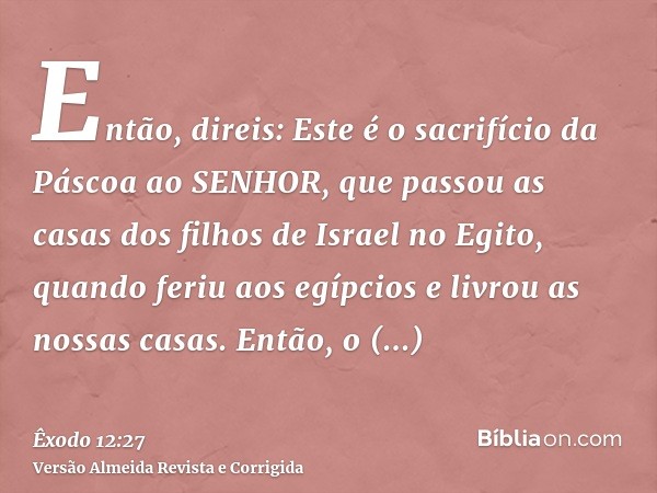 Então, direis: Este é o sacrifício da Páscoa ao SENHOR, que passou as casas dos filhos de Israel no Egito, quando feriu aos egípcios e livrou as nossas casas. E