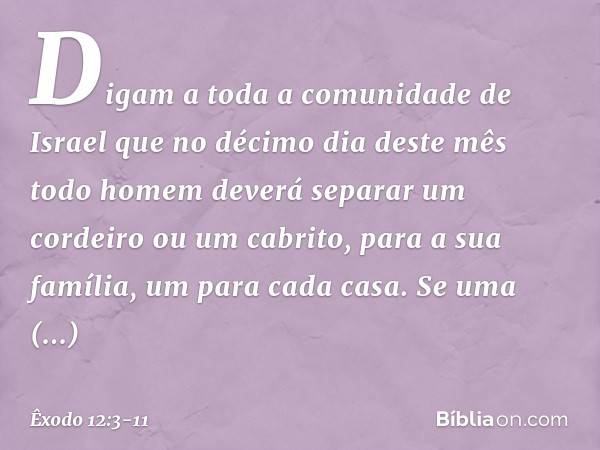 Digam a toda a comunidade de Israel que no décimo dia deste mês todo homem deverá separar um cordeiro ou um cabrito, para a sua família, um para cada casa. Se u