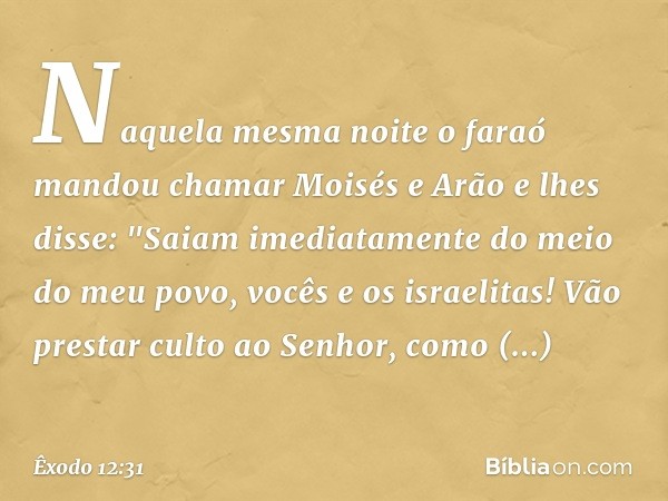 Naquela mesma noite o faraó mandou chamar Moisés e Arão e lhes disse: "Saiam ime­diatamente do meio do meu povo, vocês e os israelitas! Vão prestar culto ao Sen