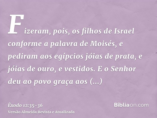 Fizeram, pois, os filhos de Israel conforme a palavra de Moisés, e pediram aos egípcios jóias de prata, e jóias de ouro, e vestidos.E o Senhor deu ao povo graça