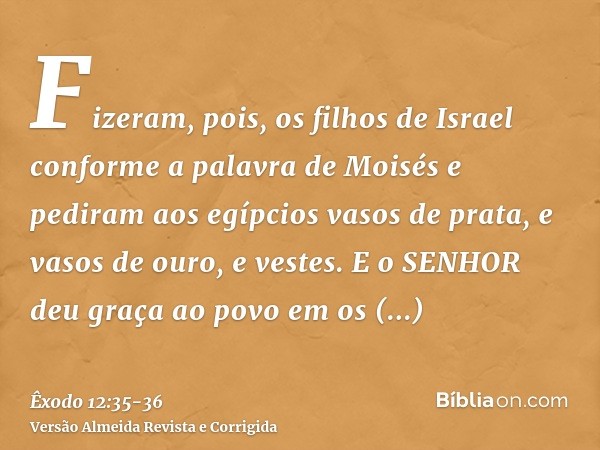 Fizeram, pois, os filhos de Israel conforme a palavra de Moisés e pediram aos egípcios vasos de prata, e vasos de ouro, e vestes.E o SENHOR deu graça ao povo em