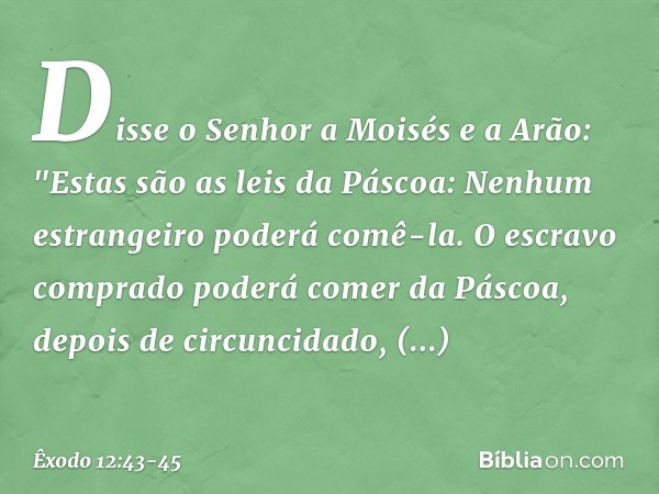 Disse o Senhor a Moisés e a Arão: "Estas são as leis da Páscoa: Nenhum estrangeiro poderá comê-la. O escravo comprado poderá comer da Páscoa, depois de circun