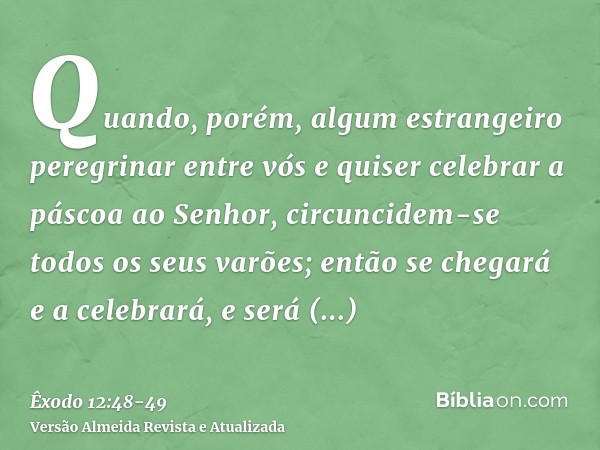 Quando, porém, algum estrangeiro peregrinar entre vós e quiser celebrar a páscoa ao Senhor, circuncidem-se todos os seus varões; então se chegará e a celebrará,
