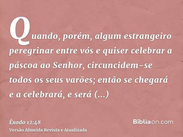 Quando, porém, algum estrangeiro peregrinar entre vós e quiser celebrar a páscoa ao Senhor, circuncidem-se todos os seus varões; então se chegará e a celebrará,