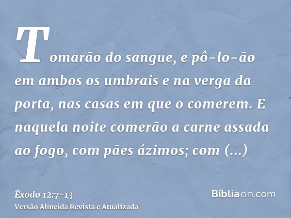 Tomarão do sangue, e pô-lo-ão em ambos os umbrais e na verga da porta, nas casas em que o comerem.E naquela noite comerão a carne assada ao fogo, com pães ázimo