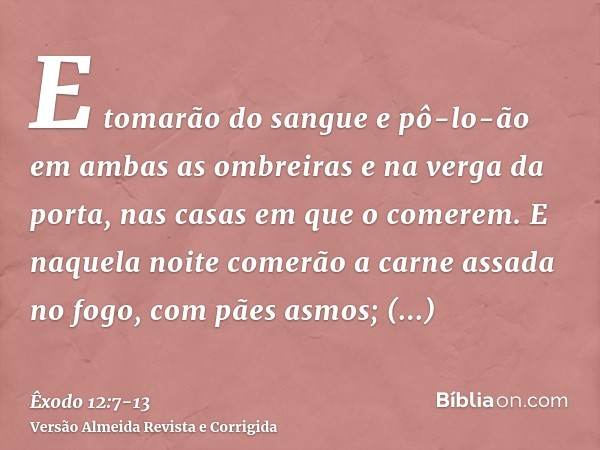 E tomarão do sangue e pô-lo-ão em ambas as ombreiras e na verga da porta, nas casas em que o comerem.E naquela noite comerão a carne assada no fogo, com pães as