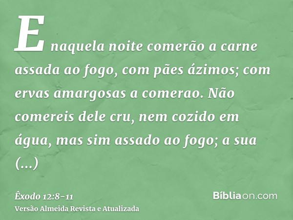 E naquela noite comerão a carne assada ao fogo, com pães ázimos; com ervas amargosas a comerao.Não comereis dele cru, nem cozido em água, mas sim assado ao fogo