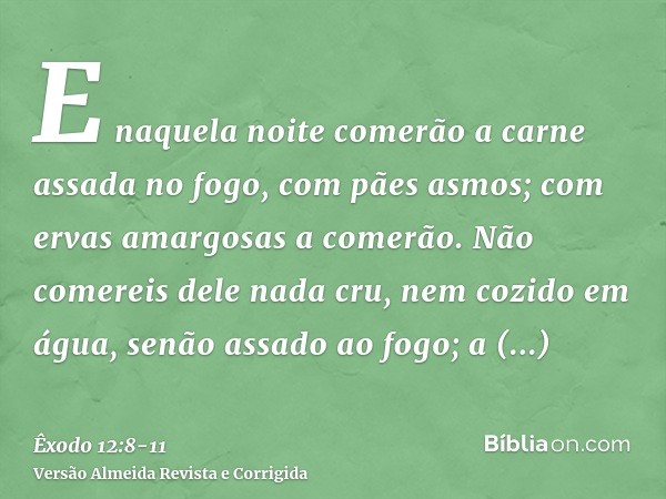 E naquela noite comerão a carne assada no fogo, com pães asmos; com ervas amargosas a comerão.Não comereis dele nada cru, nem cozido em água, senão assado ao fo