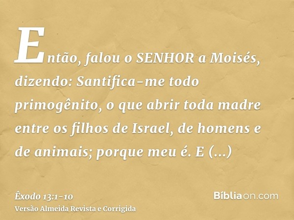 Então, falou o SENHOR a Moisés, dizendo:Santifica-me todo primogênito, o que abrir toda madre entre os filhos de Israel, de homens e de animais; porque meu é.E 