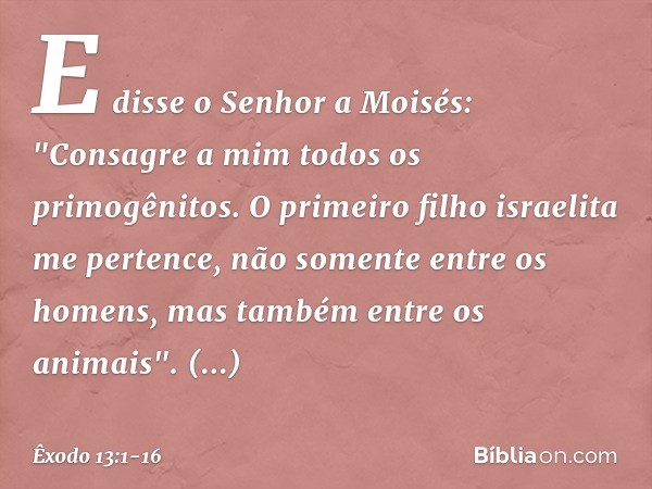 E disse o Senhor a Moisés: "Consagre a mim todos os primogênitos. O primeiro filho israelita me pertence, não somente entre os homens, mas tam­bém entre os anim