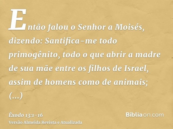 Então falou o Senhor a Moisés, dizendo:Santifica-me todo primogênito, todo o que abrir a madre de sua mãe entre os filhos de Israel, assim de homens como de ani