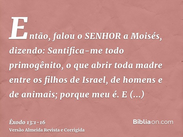 Então, falou o SENHOR a Moisés, dizendo:Santifica-me todo primogênito, o que abrir toda madre entre os filhos de Israel, de homens e de animais; porque meu é.E 